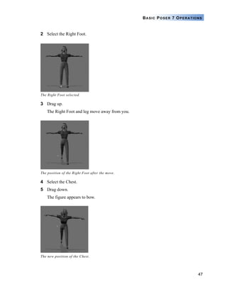 47
BASIC POSER 7 OPERATIONS
2 Select the Right Foot.
3 Drag up.
The Right Foot and leg move away from you.
4 Select the Chest.
5 Drag down.
The figure appears to bow.
The Right Foot selected.
The position of the Right Foot after the move.
The new position of the Chest.
 