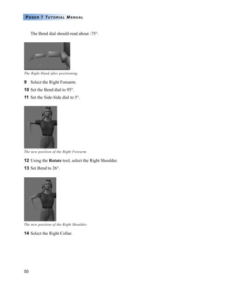 50
POSER 7 TUTORIAL MANUAL
The Bend dial should read about -75°.
9 Select the Right Forearm.
10 Set the Bend dial to 95°.
11 Set the Side-Side dial to 5°.
12 Using the Rotate tool, select the Right Shoulder.
13 Set Bend to 26°.
14 Select the Right Collar.
The Right Hand after positioning.
The new position of the Right Forearm.
The new position of the Right Shoulder.
 