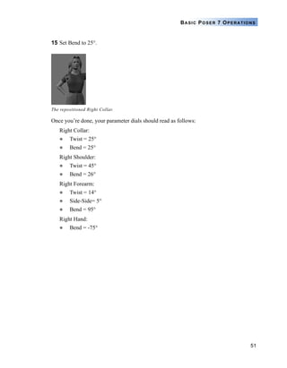 51
BASIC POSER 7 OPERATIONS
15 Set Bend to 25°.
Once you’re done, your parameter dials should read as follows:
Right Collar:
Twist = 25°
Bend = 25°
Right Shoulder:
Twist = 45°
Bend = 26°
Right Forearm:
Twist = 14°
Side-Side= 5°
Bend = 95°
Right Hand:
Bend = -75°
The repositioned Right Collar.
 