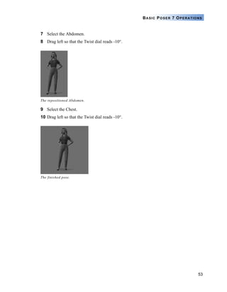 53
BASIC POSER 7 OPERATIONS
7 Select the Abdomen.
8 Drag left so that the Twist dial reads -10°.
9 Select the Chest.
10 Drag left so that the Twist dial reads -10°.
The repositioned Abdomen.
The finished pose.
 