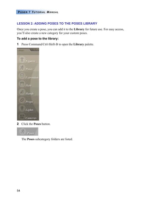 54
POSER 7 TUTORIAL MANUAL
LESSON 2: ADDING POSES TO THE POSES LIBRARY
Once you create a pose, you can add it to the Library for future use. For easy access,
you’ll also create a new category for your custom poses.
To add a pose to the library:
1 Press Command/Ctrl-Shift-B to open the Library palette.
2 Click the Poses button.
The Poses subcategory folders are listed.
 