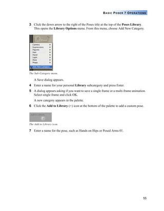 55
BASIC POSER 7 OPERATIONS
3 Click the down arrow to the right of the Poses title at the top of the Poses Library.
This opens the Library Options menu. From this menu, choose Add New Category.
A Save dialog appears.
4 Enter a name for your personal Library subcategory and press Enter.
5 A dialog appears asking if you want to save a single frame or a multi-frame animation.
Select single frame and click OK.
A new category appears in the palette.
6 Click the Add to Library (+) icon at the bottom of the palette to add a custom pose.
7 Enter a name for the pose, such as Hands on Hips or Posed Arms 01.
The Sub-Category menu.
The Add to Library icon.
 