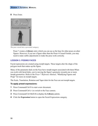 56
POSER 7 TUTORIAL MANUAL
8 Press Enter.
Poser 7 creates a Library entry which you can use as the base for other poses on other
figures. However, if you use a figure other than the Poser 4 Casual Female, you may
need to make subtle adjustments to make the pose work correctly.
LESSON 3: POSING FACES
Facial expressions are created using morph targets. These targets alter the shape of the
polygon mesh that makes up the figure.
Many of the parameter dials on the Face have morph targets associated with them.When
you work with facial dials, you’re moving the figure’s geometry towards one or more
morph geometries. Refer to the Poser 7 Reference Manual, “Modifying Figures and
Props” for more on morph targets.
The Scale, Translation, Rotation and Taper dials for the Face are not morph targets.
To apply preset expressions:
1 Press Command/Ctrl-N to start a new document.
2 Press Command/Ctrl-(+) to switch to the Face camera.
3 Press Command/Ctrl-Shift-B to display the Library palette.
4 Click the Expression button to open the Facial Expressions category.
The pose saved into a personal category.
 