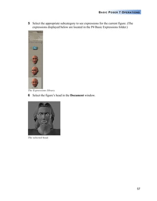 57
BASIC POSER 7 OPERATIONS
5 Select the appropriate subcategory to see expressions for the current figure. (The
expressions displayed below are located in the P4 Basic Expressions folder.)
The Expressions library.
6 Select the figure’s head in the Document window.
The selected head.
 