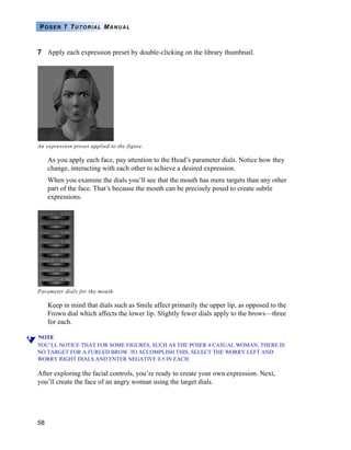 58
POSER 7 TUTORIAL MANUAL
7 Apply each expression preset by double-clicking on the library thumbnail.
As you apply each face, pay attention to the Head’s parameter dials. Notice how they
change, interacting with each other to achieve a desired expression.
When you examine the dials you’ll see that the mouth has more targets than any other
part of the face. That’s because the mouth can be precisely posed to create subtle
expressions.
Keep in mind that dials such as Smile affect primarily the upper lip, as opposed to the
Frown dial which affects the lower lip. Slightly fewer dials apply to the brows—three
for each.
NOTE
YOU’LL NOTICE THAT FOR SOME FIGURES, SUCH AS THE POSER 4 CASUAL WOMAN, THERE IS
NO TARGET FOR A FURLED BROW. TO ACCOMPLISH THIS, SELECT THE WORRY LEFT AND
WORRY RIGHT DIALS AND ENTER NEGATIVE 0.5 IN EACH.
After exploring the facial controls, you’re ready to create your own expression. Next,
you’ll create the face of an angry woman using the target dials.
An expression preset applied to the figure.
Parameter dials for the mouth.
 
