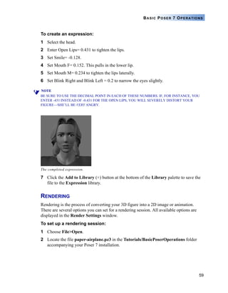59
BASIC POSER 7 OPERATIONS
To create an expression:
1 Select the head.
2 Enter Open Lips= 0.431 to tighten the lips.
3 Set Smile= -0.128.
4 Set Mouth F= 0.152. This pulls in the lower lip.
5 Set Mouth M= 0.234 to tighten the lips laterally.
6 Set Blink Right and Blink Left = 0.2 to narrow the eyes slightly.
NOTE
BE SURE TO USE THE DECIMAL POINT IN EACH OF THESE NUMBERS. IF, FOR INSTANCE, YOU
ENTER -431 INSTEAD OF -0.431 FOR THE OPEN LIPS, YOU WILL SEVERELY DISTORT YOUR
FIGURE—SHE’LL BE VERY ANGRY.
7 Click the Add to Library (+) button at the bottom of the Library palette to save the
file to the Expression library.
RENDERING
Rendering is the process of converting your 3D figure into a 2D image or animation.
There are several options you can set for a rendering session. All available options are
displayed in the Render Settings window.
To set up a rendering session:
1 Choose File>Open.
2 Locate the file paper-airplane.pz3 in the Tutorials/BasicPoserOperations folder
accompanying your Poser 7 installation.
The completed expression.
 