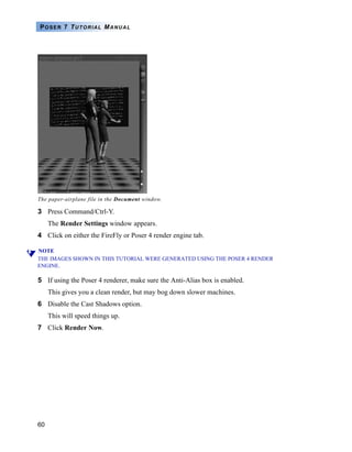 60
POSER 7 TUTORIAL MANUAL
3 Press Command/Ctrl-Y.
The Render Settings window appears.
4 Click on either the FireFly or Poser 4 render engine tab.
NOTE
THE IMAGES SHOWN IN THIS TUTORIAL WERE GENERATED USING THE POSER 4 RENDER
ENGINE.
5 If using the Poser 4 renderer, make sure the Anti-Alias box is enabled.
This gives you a clean render, but may bog down slower machines.
6 Disable the Cast Shadows option.
This will speed things up.
7 Click Render Now.
The paper-airplane file in the Document window.
 
