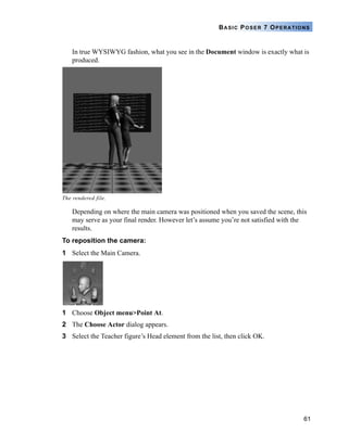 61
BASIC POSER 7 OPERATIONS
In true WYSIWYG fashion, what you see in the Document window is exactly what is
produced.
Depending on where the main camera was positioned when you saved the scene, this
may serve as your final render. However let’s assume you’re not satisfied with the
results.
To reposition the camera:
1 Select the Main Camera.
1 Choose Object menu>Point At.
2 The Choose Actor dialog appears.
3 Select the Teacher figure’s Head element from the list, then click OK.
The rendered file.
 