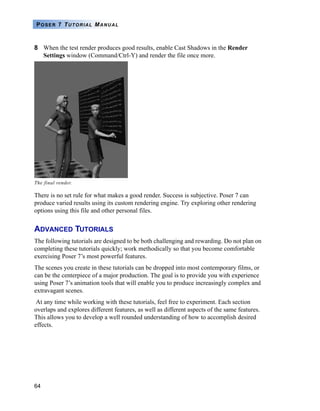 64
POSER 7 TUTORIAL MANUAL
8 When the test render produces good results, enable Cast Shadows in the Render
Settings window (Command/Ctrl-Y) and render the file once more.
There is no set rule for what makes a good render. Success is subjective. Poser 7 can
produce varied results using its custom rendering engine. Try exploring other rendering
options using this file and other personal files.
ADVANCED TUTORIALS
The following tutorials are designed to be both challenging and rewarding. Do not plan on
completing these tutorials quickly; work methodically so that you become comfortable
exercising Poser 7’s most powerful features.
The scenes you create in these tutorials can be dropped into most contemporary films, or
can be the centerpiece of a major production. The goal is to provide you with experience
using Poser 7’s animation tools that will enable you to produce increasingly complex and
extravagant scenes.
At any time while working with these tutorials, feel free to experiment. Each section
overlaps and explores different features, as well as different aspects of the same features.
This allows you to develop a well rounded understanding of how to accomplish desired
effects.
The final render.
 