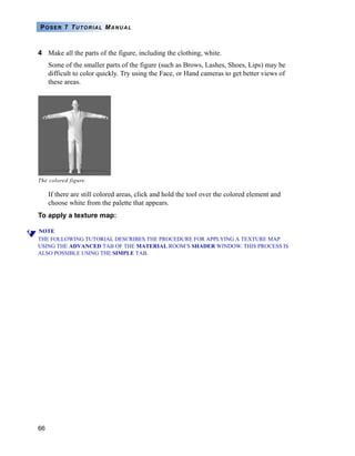 66
POSER 7 TUTORIAL MANUAL
4 Make all the parts of the figure, including the clothing, white.
Some of the smaller parts of the figure (such as Brows, Lashes, Shoes, Lips) may be
difficult to color quickly. Try using the Face, or Hand cameras to get better views of
these areas.
If there are still colored areas, click and hold the tool over the colored element and
choose white from the palette that appears.
To apply a texture map:
NOTE
THE FOLLOWING TUTORIAL DESCRIBES THE PROCEDURE FOR APPLYING A TEXTURE MAP
USING THE ADVANCED TAB OF THE MATERIAL ROOM’S SHADER WINDOW. THIS PROCESS IS
ALSO POSSIBLE USING THE SIMPLE TAB.
The colored figure.
 