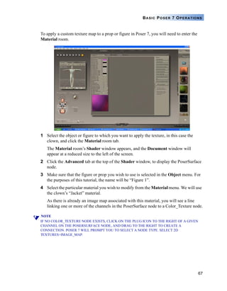 67
BASIC POSER 7 OPERATIONS
To apply a custom texture map to a prop or figure in Poser 7, you will need to enter the
Material room.
1 Select the object or figure to which you want to apply the texture, in this case the
clown, and click the Material room tab.
The Material room’s Shader window appears, and the Document window will
appear at a reduced size to the left of the screen.
2 Click the Advanced tab at the top of the Shader window, to display the PoserSurface
node.
3 Make sure that the figure or prop you wish to use is selected in the Object menu. For
the purposes of this tutorial, the name will be “Figure 1”.
4 Select the particular material you wish to modify from the Material menu. We will use
the clown’s “Jacket” material.
As there is already an image map associated with this material, you will see a line
linking one or more of the channels in the PoserSurface node to a Color_Texture node.
NOTE
IF NO COLOR_TEXTURE NODE EXISTS, CLICK ON THE PLUG ICON TO THE RIGHT OF A GIVEN
CHANNEL ON THE POSERSURFACE NODE, AND DRAG TO THE RIGHT TO CREATE A
CONNECTION. POSER 7 WILL PROMPT YOU TO SELECT A NODE TYPE. SELECT 2D
TEXTURES>IMAGE_MAP.
 