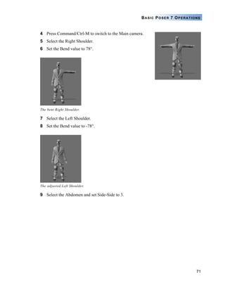 71
BASIC POSER 7 OPERATIONS
4 Press Command/Ctrl-M to switch to the Main camera.
5 Select the Right Shoulder.
6 Set the Bend value to 78°.
7 Select the Left Shoulder.
8 Set the Bend value to -78°.
9 Select the Abdomen and set Side-Side to 3.
The bent Right Shoulder.
The adjusted Left Shoulder.
 