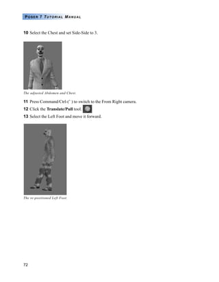 72
POSER 7 TUTORIAL MANUAL
10 Select the Chest and set Side-Side to 3.
11 Press Command/Ctrl-(’ ) to switch to the From Right camera.
12 Click the Translate/Pull tool.
13 Select the Left Foot and move it forward.
The adjusted Abdomen and Chest.
The re-positioned Left Foot.
 