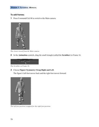 74
POSER 7 TUTORIAL MANUAL
To add frames:
1 Press Command/Ctrl-M to switch to the Main camera.
2 In the Animation controls, drag the small triangle (called the Scrubber) to Frame 16.
3 Choose Figure>Symmetry>Swap Right and Left.
The figure’s left foot moves back and the right foot moves forward.
The clown viewed from the Main camera.
The Scrubber at Frame 16.
The left foot position swapped for the right foot position.
 