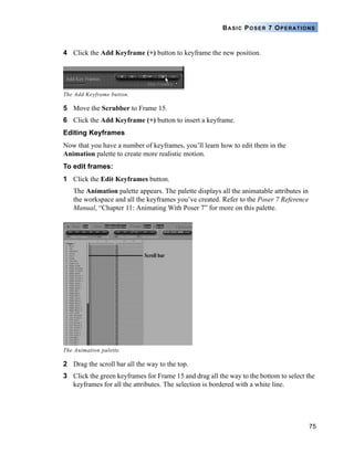 75
BASIC POSER 7 OPERATIONS
4 Click the Add Keyframe (+) button to keyframe the new position.
5 Move the Scrubber to Frame 15.
6 Click the Add Keyframe (+) button to insert a keyframe.
Editing Keyframes
Now that you have a number of keyframes, you’ll learn how to edit them in the
Animation palette to create more realistic motion.
To edit frames:
1 Click the Edit Keyframes button.
The Animation palette appears. The palette displays all the animatable attributes in
the workspace and all the keyframes you’ve created. Refer to the Poser 7 Reference
Manual, “Chapter 11: Animating With Poser 7” for more on this palette.
2 Drag the scroll bar all the way to the top.
3 Click the green keyframes for Frame 15 and drag all the way to the bottom to select the
keyframes for all the attributes. The selection is bordered with a white line.
The Add Keyframe button.
The Animation palette.
Scroll bar
 