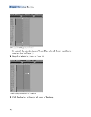 76
POSER 7 TUTORIAL MANUAL
Be sure only the green keyframes of Frame 15 are selected. Be very careful not to
select anything but Frame 15.
4 Drag all of selected keyframes to Frame 30.
5 Click the close box in the upper-left corner of the dialog.
All the Frame 15 keyframes selected.
Frame 15 keyframes moved to Frame 30.
 