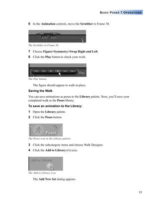 77
BASIC POSER 7 OPERATIONS
6 In the Animation controls, move the Scrubber to Frame 30.
7 Choose Figure>Symmetry>Swap Right and Left.
8 Click the Play button to check your work.
The figure should appear to walk in place.
Saving the Walk
You can save animations as poses to the Library palette. Next, you’ll save your
completed walk to the Poses library.
To save an animation to the Library:
1 Open the Library palette.
2 Click the Poses button.
3 Click the subcategory menu and choose Walk Designer.
4 Click the Add to Library (+) icon.
The Add New Set dialog appears.
The Scrubber at Frame 30.
The Play button.
The Poses icon in the Library palette.
The Add to Library icon.
 