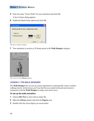 78
POSER 7 TUTORIAL MANUAL
5 Enter the name “Clown Walk” for your animation and click OK.
A Save Frames dialog appears.
6 Enable the Multi Frame option and click OK.
7 Your animation is saved as a 30 frame preset in the Walk Designer category.
LESSON 3: THE WALK DESIGNER
The Walk Designer lets you set up various parameters to automatically create a realistic
walking motion. In this lesson you’ll use the file you created in the previous lesson in
conjunction with the Walk Designer to make your clown move.
To set up the walk animation:
1 Choose File>New to start with an empty file.
2 Open the Library palette and click the Figures icon.
3 Double-click the clown figure you saved earlier.
The Save Frames dialog.
The clown in the Library palette.
 