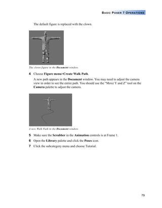 79
BASIC POSER 7 OPERATIONS
The default figure is replaced with the clown.
4 Choose Figure menu>Create Walk Path.
A new path appears in the Document window. You may need to adjust the camera
view in order to see the entire path. You should use the “Move Y and Z” tool on the
Camera palette to adjust the camera.
5 Make sure the Scrubber in the Animation controls is at Frame 1.
6 Open the Library palette and click the Poses icon.
7 Click the subcategory menu and choose Tutorial.
The clown figure in the Document window.
A new Walk Path in the Document window.
 