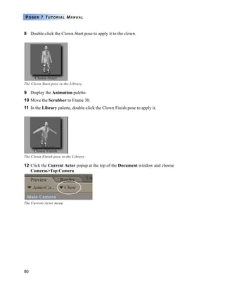 80
POSER 7 TUTORIAL MANUAL
8 Double-click the Clown-Start pose to apply it to the clown.
9 Display the Animation palette.
10 Move the Scrubber to Frame 30.
11 In the Library palette, double-click the Clown Finish pose to apply it.
12 Click the Current Actor popup at the top of the Document window and choose
Cameras>Top Camera.
The Clown Start pose in the Library.
The Clown Finish pose in the Library.
The Current Actor menu.
 