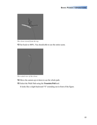 81
BASIC POSER 7 OPERATIONS
13 Set Scale to 400%. You should able to see the entire scene.
14 Move the camera up or down to see the whole path.
15 Select the Walk Path using the Translate/Pull tool.
It looks like a slight backward “S” extending out in front of the figure.
The clown viewed from the top.
The scaled view of the clown.
 
