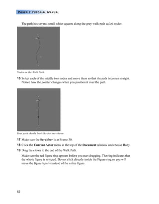 82
POSER 7 TUTORIAL MANUAL
The path has several small white squares along the gray walk path called nodes.
16 Select each of the middle two nodes and move them so that the path becomes straight.
Notice how the pointer changes when you position it over the path.
17 Make sure the Scrubber is at Frame 30.
18 Click the Current Actor menu at the top of the Document window and choose Body.
19 Drag the clown to the end of the Walk Path.
Make sure the red figure ring appears before you start dragging. The ring indicates that
the whole figure is selected. Do not click directly inside the Figure ring or you will
move the figure’s parts instead of the entire figure.
Nodes on the Walk Path.
Your path should look like the one shown.
 