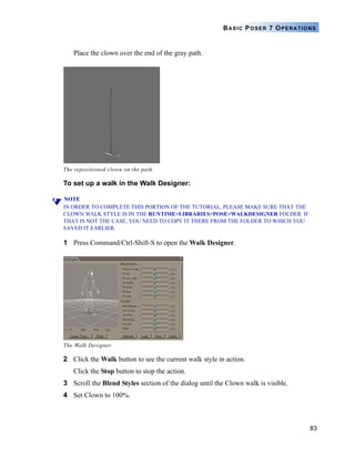 83
BASIC POSER 7 OPERATIONS
Place the clown over the end of the gray path.
To set up a walk in the Walk Designer:
NOTE
IN ORDER TO COMPLETE THIS PORTION OF THE TUTORIAL, PLEASE MAKE SURE THAT THE
CLOWN WALK STYLE IS IN THE RUNTIME>LIBRARIES>POSE>WALKDESIGNER FOLDER. IF
THAT IS NOT THE CASE, YOU NEED TO COPY IT THERE FROM THE FOLDER TO WHICH YOU
SAVED IT EARLIER.
1 Press Command/Ctrl-Shift-S to open the Walk Designer.
2 Click the Walk button to see the current walk style in action.
Click the Stop button to stop the action.
3 Scroll the Blend Styles section of the dialog until the Clown walk is visible.
4 Set Clown to 100%.
The repositioned clown on the path.
The Walk Designer.
 
