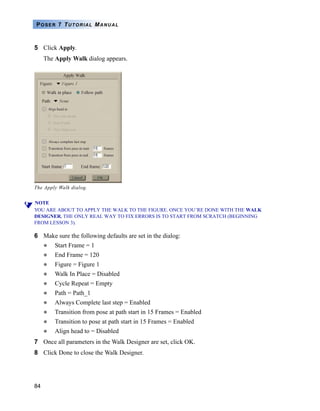 84
POSER 7 TUTORIAL MANUAL
5 Click Apply.
The Apply Walk dialog appears.
NOTE
YOU ARE ABOUT TO APPLY THE WALK TO THE FIGURE. ONCE YOU’RE DONE WITH THE WALK
DESIGNER, THE ONLY REAL WAY TO FIX ERRORS IS TO START FROM SCRATCH (BEGINNING
FROM LESSON 3).
6 Make sure the following defaults are set in the dialog:
Start Frame = 1
End Frame = 120
Figure = Figure 1
Walk In Place = Disabled
Cycle Repeat = Empty
Path = Path_1
Always Complete last step = Enabled
Transition from pose at path start in 15 Frames = Enabled
Transition to pose at path start in 15 Frames = Enabled
Align head to = Disabled
7 Once all parameters in the Walk Designer are set, click OK.
8 Click Done to close the Walk Designer.
The Apply Walk dialog.
 