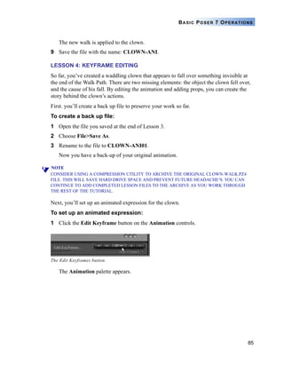 85
BASIC POSER 7 OPERATIONS
The new walk is applied to the clown.
9 Save the file with the name: CLOWN-ANI.
LESSON 4: KEYFRAME EDITING
So far, you’ve created a waddling clown that appears to fall over something invisible at
the end of the Walk Path. There are two missing elements: the object the clown fell over,
and the cause of his fall. By editing the animation and adding props, you can create the
story behind the clown’s actions.
First. you’ll create a back up file to preserve your work so far.
To create a back up file:
1 Open the file you saved at the end of Lesson 3.
2 Choose File>Save As.
3 Rename to the file to CLOWN-ANI01.
Now you have a back-up of your original animation.
NOTE
CONSIDER USING A COMPRESSION UTILITY TO ARCHIVE THE ORIGINAL CLOWN-WALK.PZ4
FILE. THIS WILL SAVE HARD DRIVE SPACE AND PREVENT FUTURE HEADACHE’S. YOU CAN
CONTINUE TO ADD COMPLETED LESSON FILES TO THE ARCHIVE AS YOU WORK THROUGH
THE REST OF THE TUTORIAL.
Next, you’ll set up an animated expression for the clown.
To set up an animated expression:
1 Click the Edit Keyframe button on the Animation controls.
The Animation palette appears.
The Edit Keyframes button.
 