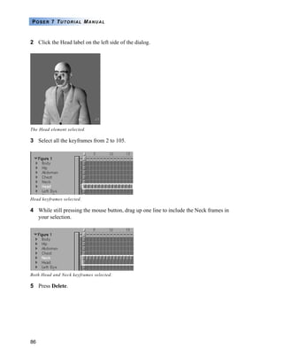 86
POSER 7 TUTORIAL MANUAL
2 Click the Head label on the left side of the dialog.
3 Select all the keyframes from 2 to 105.
4 While still pressing the mouse button, drag up one line to include the Neck frames in
your selection.
5 Press Delete.
The Head element selected.
Head keyframes selected.
Both Head and Neck keyframes selected.
 