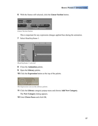 87
BASIC POSER 7 OPERATIONS
6 With the frames still selected, click the Linear Section button.
This is important for any expression changes applied face during the animation.
7 Select Head keyframe 1.
8 Close the Animation palette.
9 Open the Library palette.
10 Click the Expression button at the top of the palette.
11 Click the Library category popup menu and choose Add New Category.
The New Category dialog appears.
12 Enter Clown Faces and click OK.
Linear Section button.
Head keyframe 1 selected.
The Expression icon on the Library palette.
 