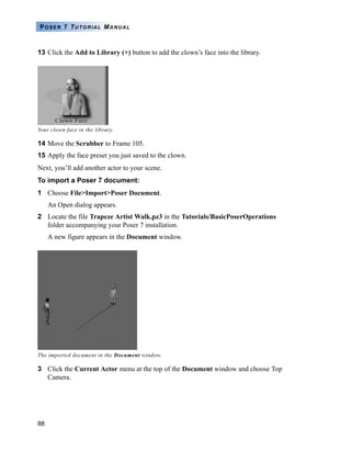 88
POSER 7 TUTORIAL MANUAL
13 Click the Add to Library (+) button to add the clown’s face into the library.
14 Move the Scrubber to Frame 105.
15 Apply the face preset you just saved to the clown.
Next, you’ll add another actor to your scene.
To import a Poser 7 document:
1 Choose File>Import>Poser Document.
An Open dialog appears.
2 Locate the file Trapeze Artist Walk.pz3 in the Tutorials/BasicPoserOperations
folder accompanying your Poser 7 installation.
A new figure appears in the Document window.
3 Click the Current Actor menu at the top of the Document window and choose Top
Camera.
Your clown face in the library.
The imported document in the Document window.
 