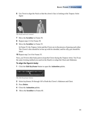 91
BASIC POSER 7 OPERATIONS
6 Use Twist to align the Neck so that the clown’s face is looking at the Trapeze Artist
figure
7 Move the Scrubber to Frame 50.
8 Repeat steps 2-6 for Frame 50.
9 Move the Scrubber to Frame 55.
In Frame 55, the Trapeze Artist and the Clown are in the process of passing each other.
The Clown’s chin should be in-line up with his shoulder, and his silly grin should be
intact.
10 Repeat step 2 to 6 for Frame 55.
Next, you’ll twist other body parts to keep the Clown facing the Trapeze Artist. You’ll use
the same twisting method you used on the Head to re-align the Chest and Abdomen.
To align the figure’s body:
1 Click the Edit Keyframe button to open the Animation palette.
2 Select keyframes 56 through 105 of both the Clown’s Abdomen and Chest.
3 Press Delete.
4 Close the Animation palette.
5 Move the Scrubber to Frame 60.
The head and neck rotated.
The Edit Keyframe button.
 