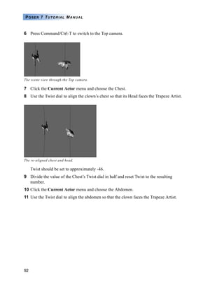 92
POSER 7 TUTORIAL MANUAL
6 Press Command/Ctrl-T to switch to the Top camera.
7 Click the Current Actor menu and choose the Chest.
8 Use the Twist dial to align the clown’s chest so that its Head faces the Trapeze Artist.
Twist should be set to approximately -46.
9 Divide the value of the Chest’s Twist dial in half and reset Twist to the resulting
number.
10 Click the Current Actor menu and choose the Abdomen.
11 Use the Twist dial to align the abdomen so that the clown faces the Trapeze Artist.
The scene view through the Top camera.
The re-aligned chest and head.
 