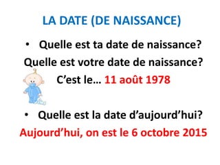 LA DATE (DE NAISSANCE)
• Quelle est ta date de naissance?
Quelle est votre date de naissance?
C’est le… 11 août 1978
• Quelle est la date d’aujourd’hui?
Aujourd’hui, on est le 6 octobre 2015
 