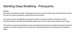 Standing Deep Breathing - Pranayama
Benefits:
Because of the sedentary habits, most people use only ten percent of their lungs, never allowing the lungs
to reach the maximum expansion capacity that nature intended.
As a result, they are susceptible to emphysema, asthma, shortness of breath, and dozens of other
breathing problems. Standing deep breathing teaches you to use the other ninety percent of your lungs.
This exercise should be done before any kind of physical activity. Because it expands the lungs to their full
capacity, it increases circulation to the whole body, walking everything up and preparing the muscles for
action.
 