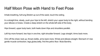 Half Moon Pose with Hand to Feet Pose
Inhale breathing, full lung.Stretch up out of the waist, touch the ceiling.
In a straight line, slowly, push your hips to the left, stretch your upper body to the right, without bending
your elbows or knees. Create a deep stretch on the whole left side of the body.
Hips forward, upper body back, both heels down.Hips and shoulders parallel.
Left hip more forward, two hips in one line, right shoulder forward. Legs straight. Arms back more.
Chin off the chest, look up, throat visible, arms back more. Wrists and elbows straight. Stomach in! Use
gentle muscle contraction, legs,glutes,belly, find the pelvic floor. Mula Bandha.
 