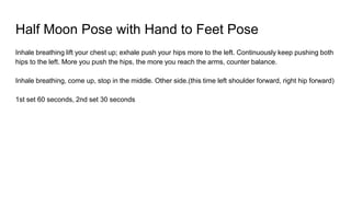 Half Moon Pose with Hand to Feet Pose
Inhale breathing lift your chest up; exhale push your hips more to the left. Continuously keep pushing both
hips to the left. More you push the hips, the more you reach the arms, counter balance.
Inhale breathing, come up, stop in the middle. Other side.(this time left shoulder forward, right hip forward)
1st set 60 seconds, 2nd set 30 seconds
 