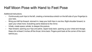 Half Moon Pose with Hand to Feet Pose
Additional Instructions:
- Continuously push hips to the left, creating a tremendous stretch on the left side of your fingertips to
your toes.
- Bring your left hip forward, stomach in, keep your both hips in one line. Right shoulder forward, to
open your chest more. Everything same distance to the mirror.
- Inhale, create space; exhale, to deepen the posture.
- Hips forward, opening your hips and pelvis. Upper body back, opening up your chest and ribcage.
Keep chin at least 3 inches off the throat. Arms back. Fingers point back at the corner of the room
behind you.
 