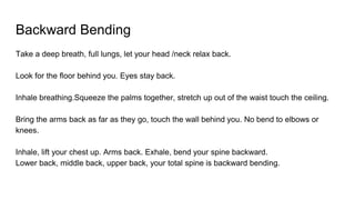 Backward Bending
Take a deep breath, full lungs, let your head /neck relax back.
Look for the floor behind you. Eyes stay back.
Inhale breathing.Squeeze the palms together, stretch up out of the waist touch the ceiling.
Bring the arms back as far as they go, touch the wall behind you. No bend to elbows or
knees.
Inhale, lift your chest up. Arms back. Exhale, bend your spine backward.
Lower back, middle back, upper back, your total spine is backward bending.
 