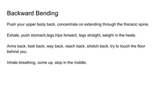 Backward Bending
Push your upper body back, concentrate on extending through the thoracic spine.
Exhale, push stomach,legs,hips forward, legs straight, weight in the heels.
Arms back, look back, way back, reach back, stretch back, try to touch the floor
behind you.
Inhale breathing, come up, stop in the middle.
 