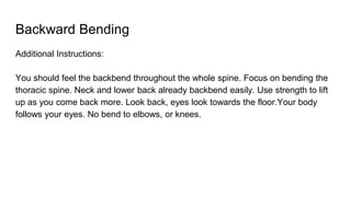 Backward Bending
Additional Instructions:
You should feel the backbend throughout the whole spine. Focus on bending the
thoracic spine. Neck and lower back already backbend easily. Use strength to lift
up as you come back more. Look back, eyes look towards the floor.Your body
follows your eyes. No bend to elbows, or knees.
 