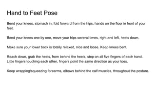 Hand to Feet Pose
Bend your knees, stomach in, fold forward from the hips, hands on the floor in front of your
feet.
Bend your knees one by one, move your hips several times, right and left, heels down.
Make sure your lower back is totally relaxed, nice and loose. Keep knees bent.
Reach down, grab the heels, from behind the heels, step on all five fingers of each hand.
Little fingers touching each other, fingers point the same direction as your toes.
Keep wrapping/squeezing forearms, elbows behind the calf muscles, throughout the posture.
 