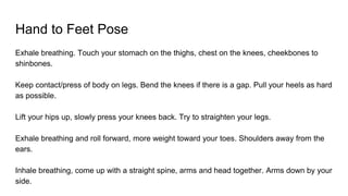 Hand to Feet Pose
Exhale breathing. Touch your stomach on the thighs, chest on the knees, cheekbones to
shinbones.
Keep contact/press of body on legs. Bend the knees if there is a gap. Pull your heels as hard
as possible.
Lift your hips up, slowly press your knees back. Try to straighten your legs.
Exhale breathing and roll forward, more weight toward your toes. Shoulders away from the
ears.
Inhale breathing, come up with a straight spine, arms and head together. Arms down by your
side.
 
