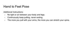 Hand to Feet Pose
Additional Instructions:
- No light or air between your body and legs.
- Continuously keep pulling, never ending.
- The more you pull with your arms, the more you can stretch your spine.
 