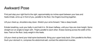 Awkward Pose
First part step your right foot to the right, approximately six inches apart between your toes and
heels.Inhale, arms up in front of you, parallel to the floor, five fingers touching together.
Lift your chest up, shoulders stay down. Stretch your arms forward. Take a deep breath.
Exhale breathing, suck your belly in and hold it in. Sit down halfway, until your hips are chair-height. Spine
straight (on an angle) to begin with. Thighs parallel to each other. Knees tracking across the width of the
toes. Feet on the floor, body weight in the heels.
Lift your chest up bend your total spine backwards. Bring your upper body back. Chin parallel to the floor.
Such your stomach in, compress the abdominal wall, contract the abdominal muscles.
 