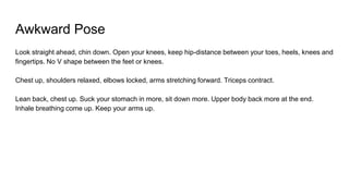 Awkward Pose
Look straight ahead, chin down. Open your knees, keep hip-distance between your toes, heels, knees and
fingertips. No V shape between the feet or knees.
Chest up, shoulders relaxed, elbows locked, arms stretching forward. Triceps contract.
Lean back, chest up. Suck your stomach in more, sit down more. Upper body back more at the end.
Inhale breathing come up. Keep your arms up.
 