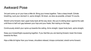 Awkward Pose
3rd part come up on your toes a little bit. Bring your knees together. Take a deep breath. Exhale
breathing, suck your stomach in, spine straight. Sit down, as slow as possible, at least 10 counts.
Stretch arms forward, lean upper body back all the way down, like you’re sliding down against the wall,
until there is half inch gap between your hips and your heels. Not resting on the legs.
Continuously stretch your spine up towards the ceiling. Arms straight. Upper body back, spine straight.
Keep your knees/thighs squeezing together. If you feel like you are leaning forward, lower the knees
towards the floor.
Hips a little bit higher than your knees, shoulders relaxed, triceps contracted, stretch arms forward.
 