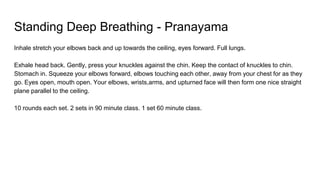 Standing Deep Breathing - Pranayama
Inhale stretch your elbows back and up towards the ceiling, eyes forward. Full lungs.
Exhale head back. Gently, press your knuckles against the chin. Keep the contact of knuckles to chin.
Stomach in. Squeeze your elbows forward, elbows touching each other, away from your chest for as they
go. Eyes open, mouth open. Your elbows, wrists,arms, and upturned face will then form one nice straight
plane parallel to the ceiling.
10 rounds each set. 2 sets in 90 minute class. 1 set 60 minute class.
 