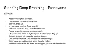 Standing Deep Breathing - Pranayama
EXHALES:
- Keep bodyweight in the heels.
- Legs straight, no bend to the knees.
- Belly in , chest up.
- No backward bending.Spine straight.
- Shoulder down and wide, away from the ears.
- Palms, wrists, forearms,and elbows touch.
- Elbows forward more, away from your chest as far as they go.
- Deltoids forward, with scapula, shoulder blades.
- Look all the way back, until you see the wall behind you.
- Keep your eyes looking back, rather than the ceiling.
- The more you exhale, the more, fresh oxygen, you can inhale next time.
 
